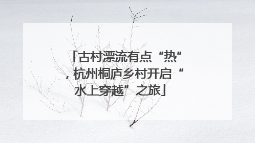 古村漂流有点“热”，杭州桐庐乡村开启“水上穿越”之旅